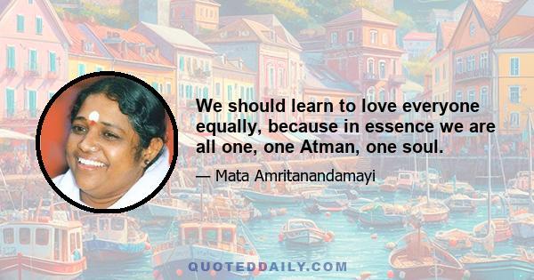 We should learn to love everyone equally, because in essence we are all one, one Atman, one soul.