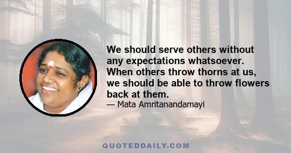 We should serve others without any expectations whatsoever. When others throw thorns at us, we should be able to throw flowers back at them.