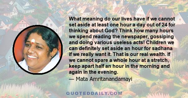 What meaning do our lives have if we cannot set aside at least one hour a day out of 24 for thinking about God? Think how many hours we spend reading the newspaper, gossiping and doing various useless acts! Children we