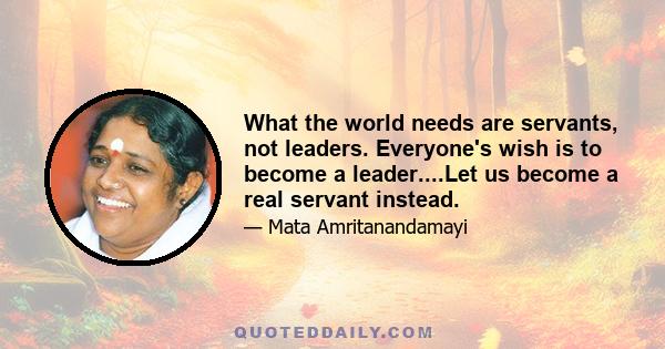 What the world needs are servants, not leaders. Everyone's wish is to become a leader....Let us become a real servant instead.