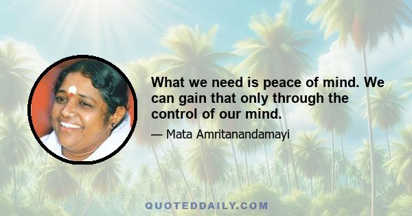 What we need is peace of mind. We can gain that only through the control of our mind.