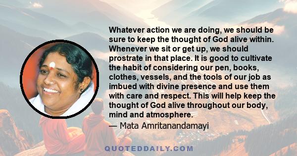 Whatever action we are doing, we should be sure to keep the thought of God alive within. Whenever we sit or get up, we should prostrate in that place. It is good to cultivate the habit of considering our pen, books,