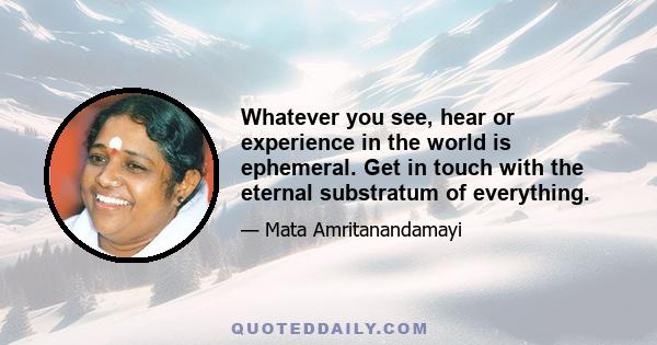 Whatever you see, hear or experience in the world is ephemeral. Get in touch with the eternal substratum of everything.