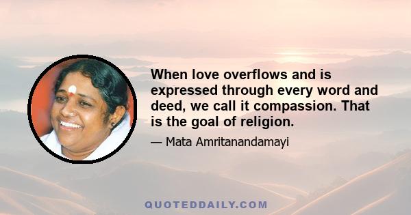 When love overflows and is expressed through every word and deed, we call it compassion. That is the goal of religion.