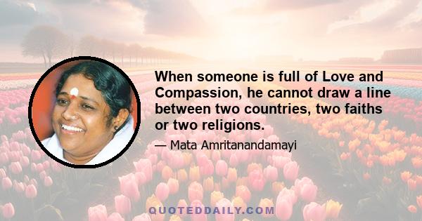 When someone is full of Love and Compassion, he cannot draw a line between two countries, two faiths or two religions.