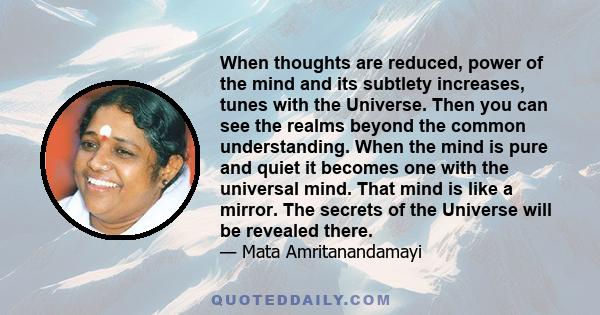 When thoughts are reduced, power of the mind and its subtlety increases, tunes with the Universe. Then you can see the realms beyond the common understanding. When the mind is pure and quiet it becomes one with the