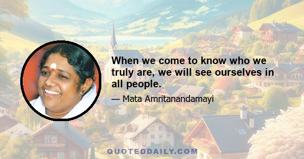 When we come to know who we truly are, we will see ourselves in all people.