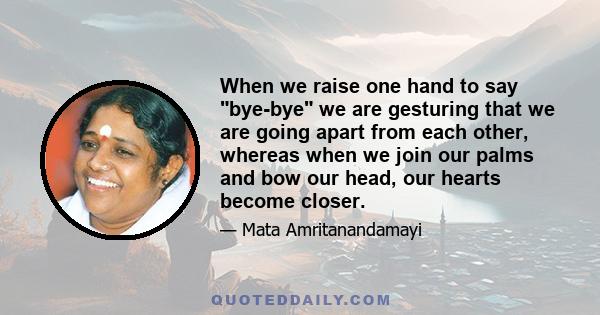 When we raise one hand to say bye-bye we are gesturing that we are going apart from each other, whereas when we join our palms and bow our head, our hearts become closer.