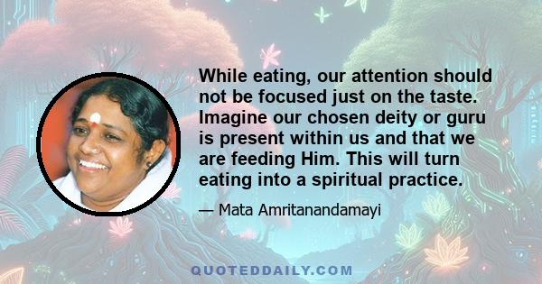 While eating, our attention should not be focused just on the taste. Imagine our chosen deity or guru is present within us and that we are feeding Him. This will turn eating into a spiritual practice.