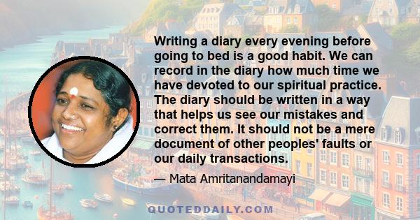 Writing a diary every evening before going to bed is a good habit. We can record in the diary how much time we have devoted to our spiritual practice. The diary should be written in a way that helps us see our mistakes