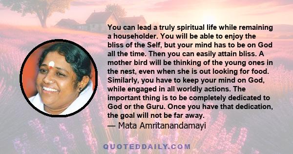 You can lead a truly spiritual life while remaining a householder. You will be able to enjoy the bliss of the Self, but your mind has to be on God all the time. Then you can easily attain bliss. A mother bird will be