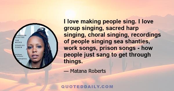 I love making people sing. I love group singing, sacred harp singing, choral singing, recordings of people singing sea shanties, work songs, prison songs - how people just sang to get through things.