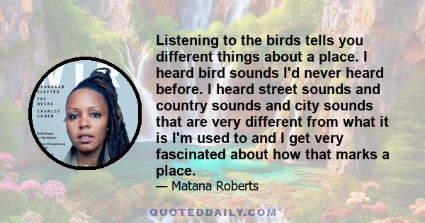 Listening to the birds tells you different things about a place. I heard bird sounds I'd never heard before. I heard street sounds and country sounds and city sounds that are very different from what it is I'm used to