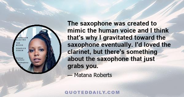 The saxophone was created to mimic the human voice and I think that's why I gravitated toward the saxophone eventually. I'd loved the clarinet, but there's something about the saxophone that just grabs you.