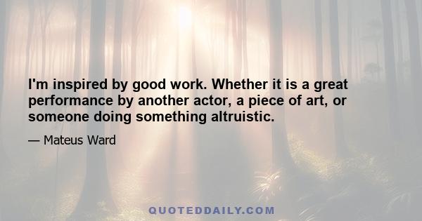 I'm inspired by good work. Whether it is a great performance by another actor, a piece of art, or someone doing something altruistic.