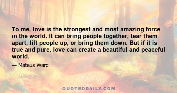 To me, love is the strongest and most amazing force in the world. It can bring people together, tear them apart, lift people up, or bring them down. But if it is true and pure, love can create a beautiful and peaceful