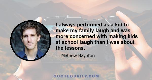 I always performed as a kid to make my family laugh and was more concerned with making kids at school laugh than I was about the lessons.