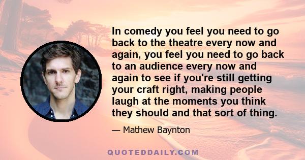 In comedy you feel you need to go back to the theatre every now and again, you feel you need to go back to an audience every now and again to see if you're still getting your craft right, making people laugh at the