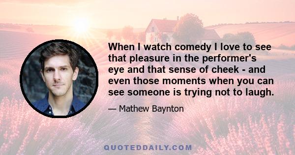 When I watch comedy I love to see that pleasure in the performer's eye and that sense of cheek - and even those moments when you can see someone is trying not to laugh.