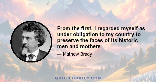 From the first, I regarded myself as under obligation to my country to preserve the faces of its historic men and mothers