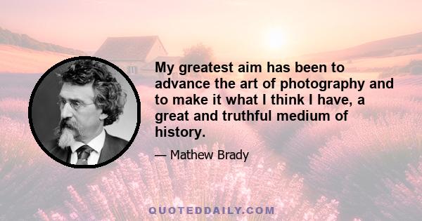 My greatest aim has been to advance the art of photography and to make it what I think I have, a great and truthful medium of history.