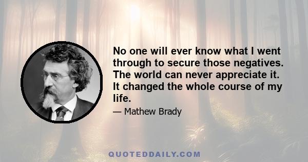 No one will ever know what I went through to secure those negatives. The world can never appreciate it. It changed the whole course of my life.