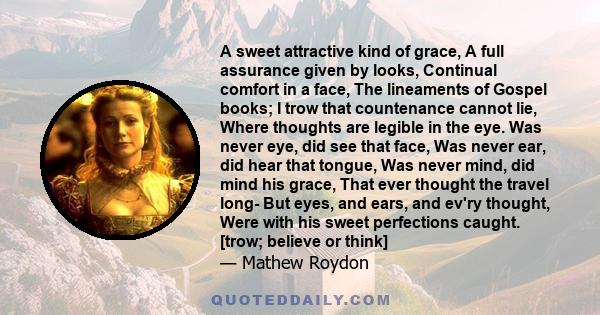 A sweet attractive kind of grace, A full assurance given by looks, Continual comfort in a face, The lineaments of Gospel books; I trow that countenance cannot lie, Where thoughts are legible in the eye. Was never eye,