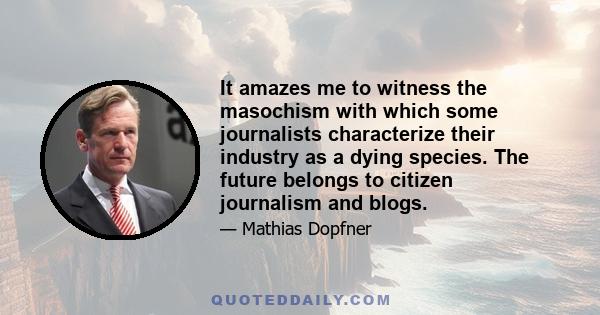 It amazes me to witness the masochism with which some journalists characterize their industry as a dying species. The future belongs to citizen journalism and blogs.