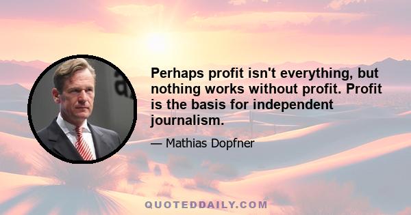 Perhaps profit isn't everything, but nothing works without profit. Profit is the basis for independent journalism.