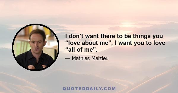 I don’t want there to be things you “love about me”, I want you to love “all of me”.