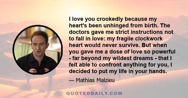 I love you crookedly because my heart's been unhinged from birth. The doctors gave me strict instructions not to fall in love: my fragile clockwork heart would never survive. But when you gave me a dose of love so