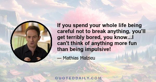 If you spend your whole life being careful not to break anything, you'll get terribly bored, you know...I can't think of anything more fun than being impulsive!