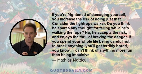 If you're frightened of damaging yourself, you increase the risk of doing just that. Consider the tightrope walker. Do you think he spares any thought for falling while he's walking the rope? No, he accepts the risk,