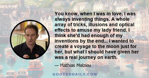 You know, when I was in love, I was always inventing things. A whole array of tricks, illusions and optical effects to amuse my lady friend. I think she'd had enough of my inventions by the end... I wanted to create a