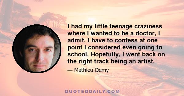 I had my little teenage craziness where I wanted to be a doctor, I admit. I have to confess at one point I considered even going to school. Hopefully, I went back on the right track being an artist.