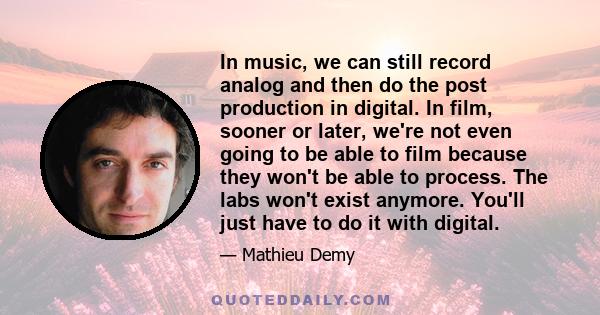 In music, we can still record analog and then do the post production in digital. In film, sooner or later, we're not even going to be able to film because they won't be able to process. The labs won't exist anymore.