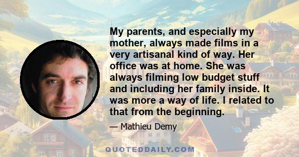 My parents, and especially my mother, always made films in a very artisanal kind of way. Her office was at home. She was always filming low budget stuff and including her family inside. It was more a way of life. I