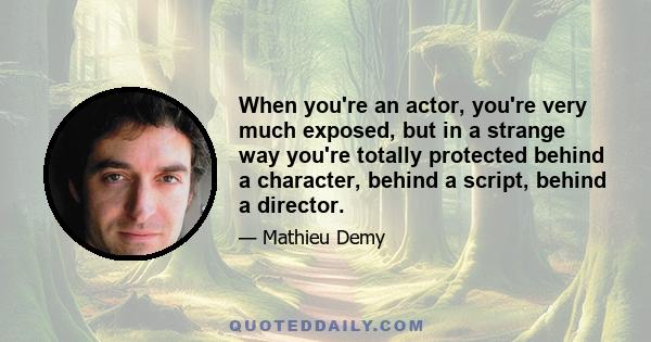 When you're an actor, you're very much exposed, but in a strange way you're totally protected behind a character, behind a script, behind a director.