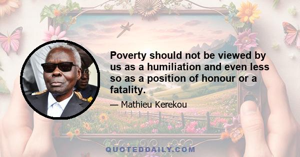 Poverty should not be viewed by us as a humiliation and even less so as a position of honour or a fatality.