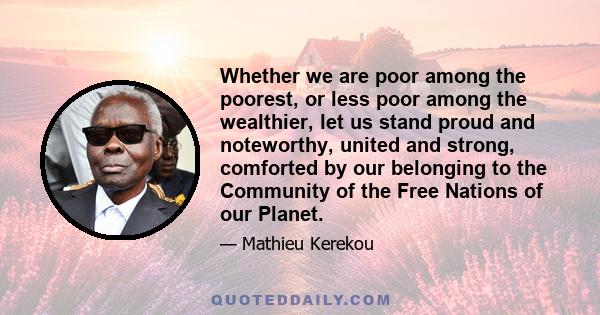 Whether we are poor among the poorest, or less poor among the wealthier, let us stand proud and noteworthy, united and strong, comforted by our belonging to the Community of the Free Nations of our Planet.