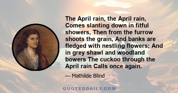 The April rain, the April rain, Comes slanting down in fitful showers, Then from the furrow shoots the grain, And banks are fledged with nestling flowers; And in grey shawl and woodland bowers The cuckoo through the