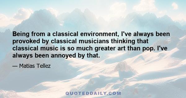 Being from a classical environment, I've always been provoked by classical musicians thinking that classical music is so much greater art than pop. I've always been annoyed by that.