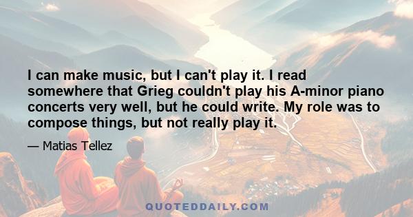 I can make music, but I can't play it. I read somewhere that Grieg couldn't play his A-minor piano concerts very well, but he could write. My role was to compose things, but not really play it.