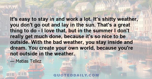 It's easy to stay in and work a lot. It's shitty weather, you don't go out and lay in the sun. That's a great thing to do - I love that, but in the summer I don't really get much done, because it's so nice to be