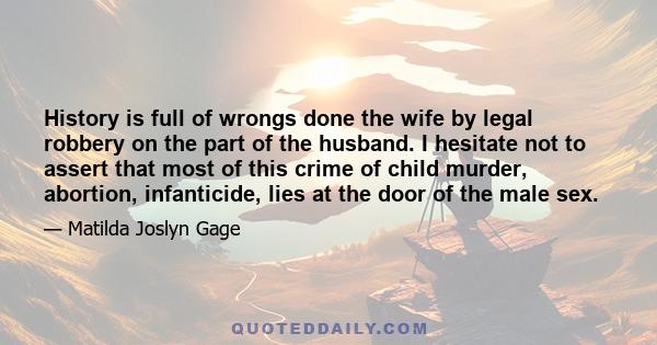 History is full of wrongs done the wife by legal robbery on the part of the husband. I hesitate not to assert that most of this crime of child murder, abortion, infanticide, lies at the door of the male sex.