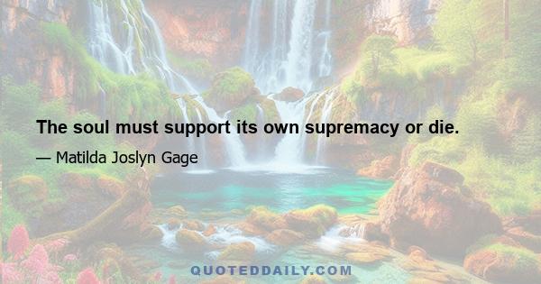 The soul must support its own supremacy or die.