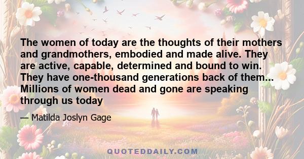 The women of today are the thoughts of their mothers and grandmothers, embodied and made alive. They are active, capable, determined and bound to win. They have one-thousand generations back of them... Millions of women 