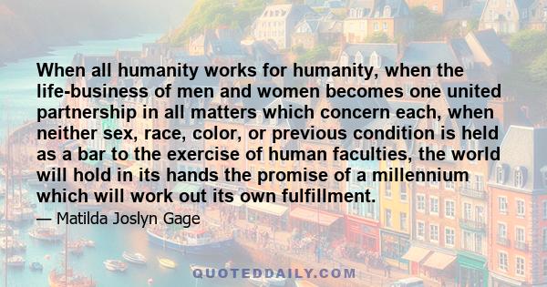 When all humanity works for humanity, when the life-business of men and women becomes one united partnership in all matters which concern each, when neither sex, race, color, or previous condition is held as a bar to