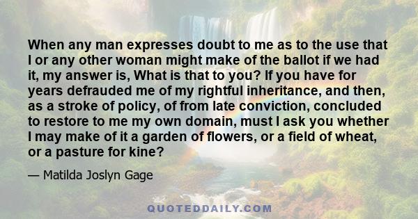 When any man expresses doubt to me as to the use that I or any other woman might make of the ballot if we had it, my answer is, What is that to you? If you have for years defrauded me of my rightful inheritance, and