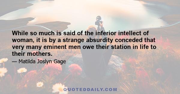 While so much is said of the inferior intellect of woman, it is by a strange absurdity conceded that very many eminent men owe their station in life to their mothers.